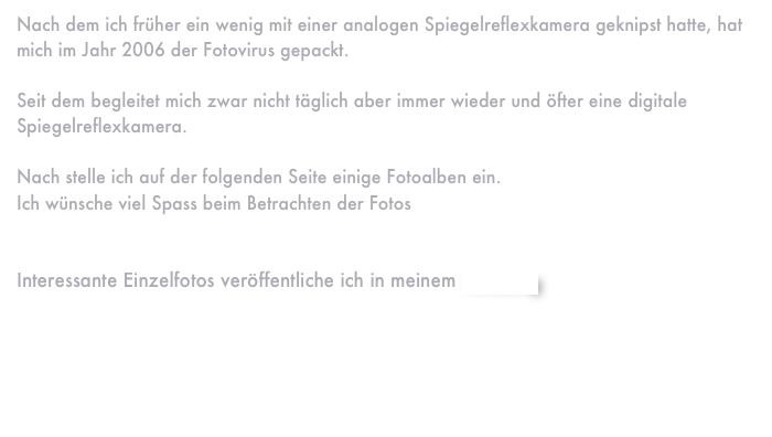 Nach dem ich früher ein wenig mit einer analogen Spiegelreflexkamera geknipst hatte, hat mich im Jahr 2006 der Fotovirus gepackt.

Seit dem begleitet mich zwar nicht täglich aber immer wieder und öfter eine digitale Spiegelreflexkamera. 

Nach stelle ich auf der folgenden Seite einige Fotoalben ein.
Ich wünsche viel Spass beim Betrachten der Fotos


Interessante Einzelfotos veröffentliche ich in meinem Fotoblog




